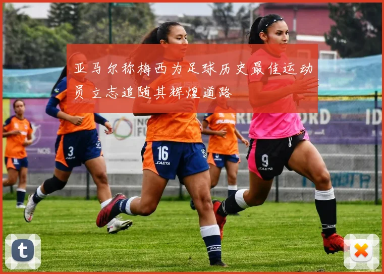 亚马尔称梅西为足球历史最佳运动员立志追随其辉煌道路