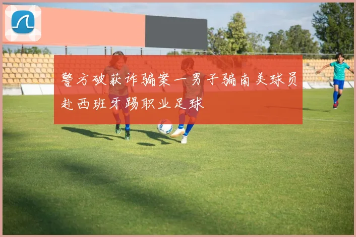 警方破获诈骗案一男子骗南美球员赴西班牙踢职业足球
