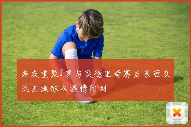 老友重聚J罗与莫德里奇赛后亲密交流互换球衣温情时刻