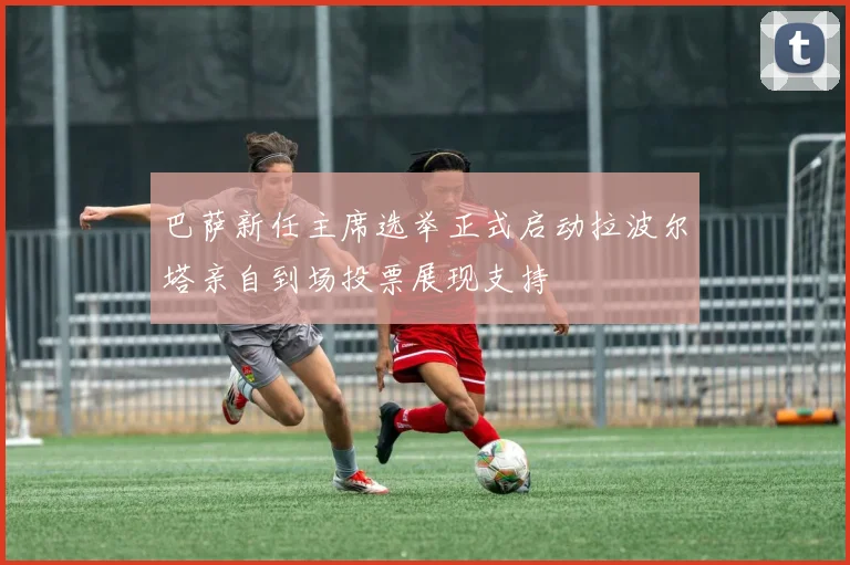 巴萨新任主席选举正式启动拉波尔塔亲自到场投票展现支持