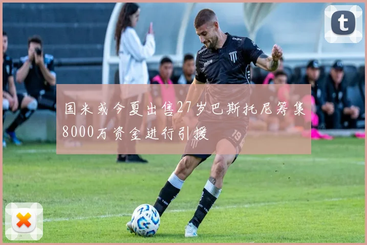 国米或今夏出售27岁巴斯托尼筹集8000万资金进行引援