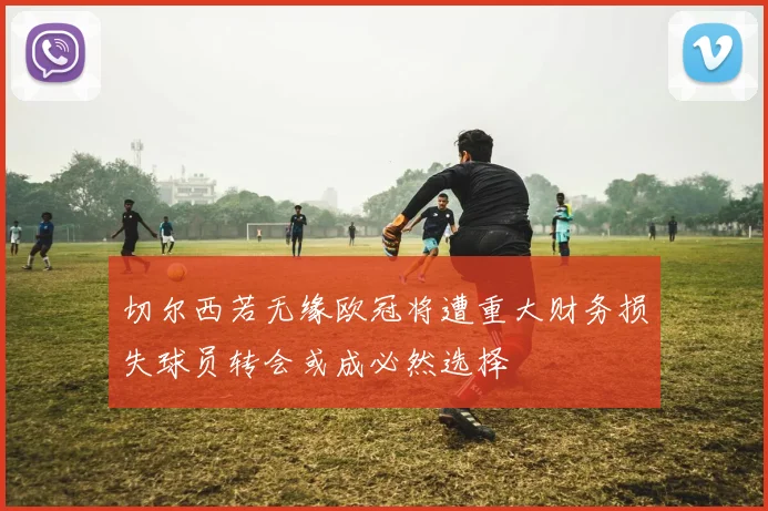 切尔西若无缘欧冠将遭重大财务损失球员转会或成必然选择