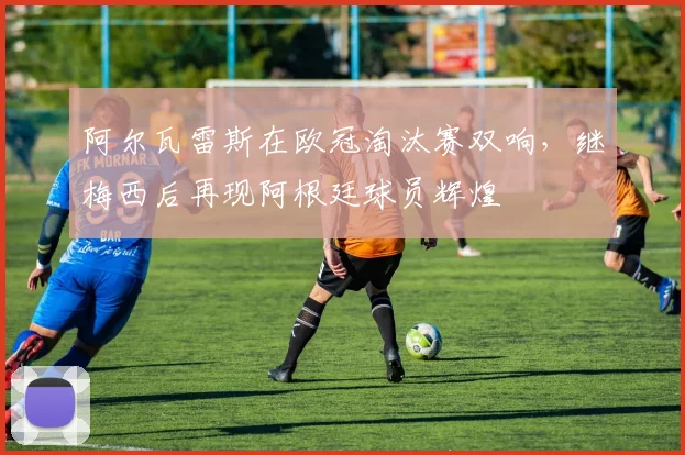 阿尔瓦雷斯在欧冠淘汰赛双响，继梅西后再现阿根廷球员辉煌