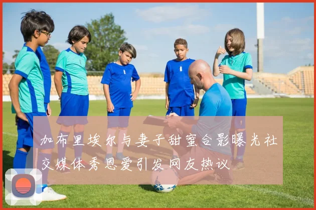 加布里埃尔与妻子甜蜜合影曝光社交媒体秀恩爱引发网友热议