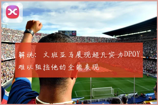 解说：文班亚马展现超凡实力DPOY难以阻挡他的全能表现