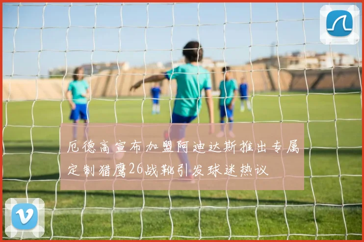 厄德高宣布加盟阿迪达斯推出专属定制猎鹰26战靴引发球迷热议
