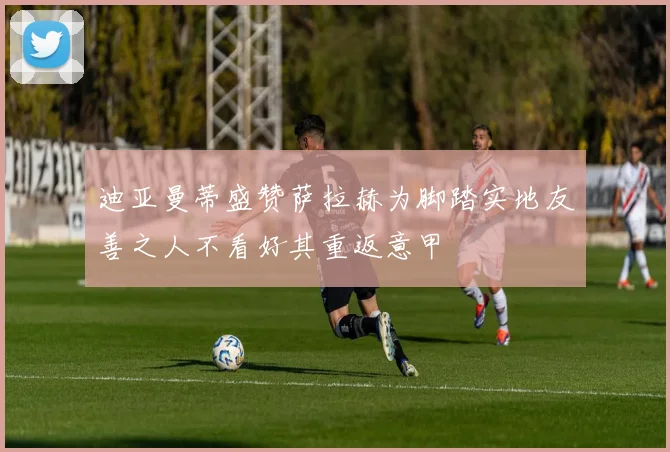迪亚曼蒂盛赞萨拉赫为脚踏实地友善之人不看好其重返意甲