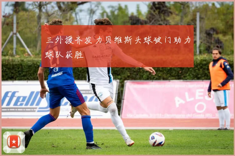 三外援齐发力贝维斯头球破门助力球队获胜