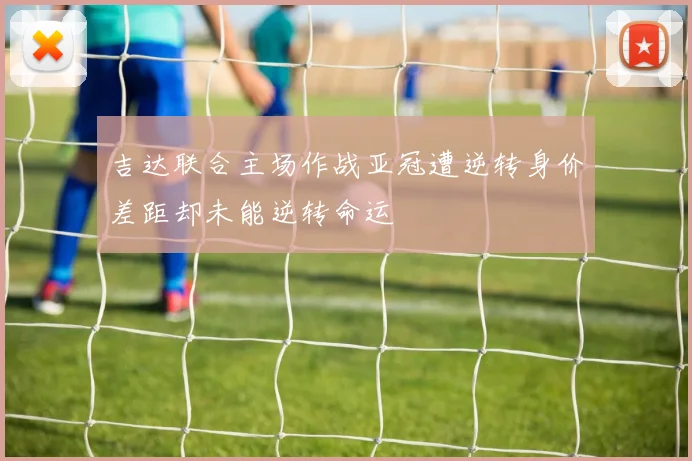 吉达联合主场作战亚冠遭逆转身价差距却未能逆转命运