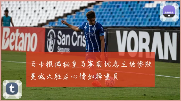 马卡报揭秘皇马赛前忧虑主场惨败曼城大胜后心情如释重负