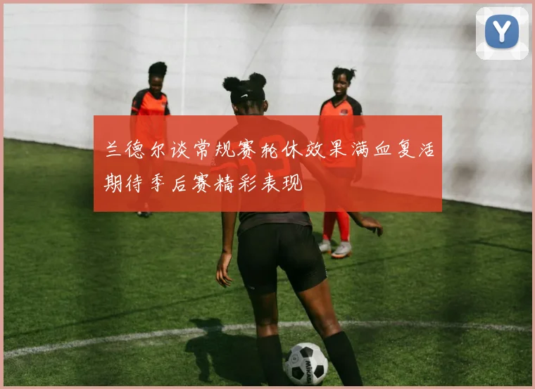 兰德尔谈常规赛轮休效果满血复活期待季后赛精彩表现