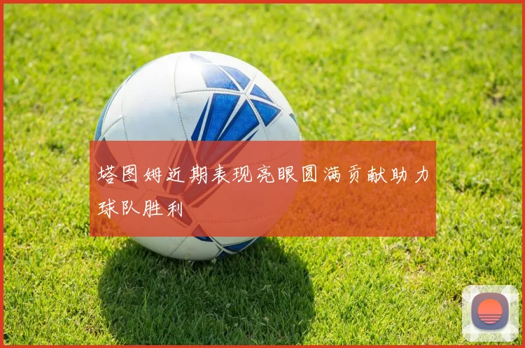 塔图姆近期表现亮眼圆满贡献助力球队胜利