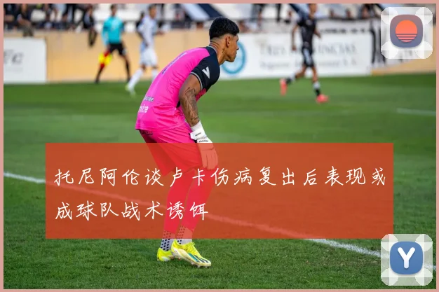 托尼阿伦谈卢卡伤病复出后表现或成球队战术诱饵