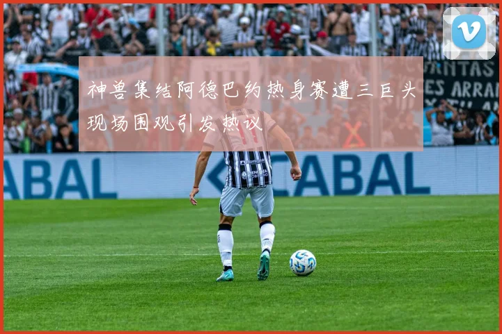 神兽集结阿德巴约热身赛遭三巨头现场围观引发热议
