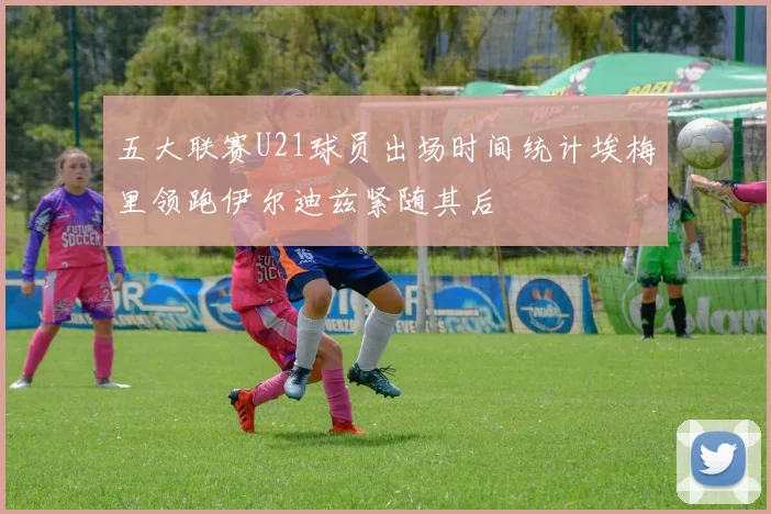 五大联赛U21球员出场时间统计埃梅里领跑伊尔迪兹紧随其后