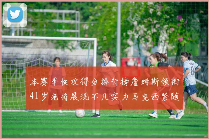 本赛季快攻得分排行榜詹姆斯领衔41岁老将展现不凡实力马克西紧随其后