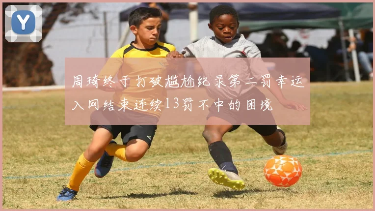 周琦终于打破尴尬纪录第二罚幸运入网结束连续13罚不中的困境