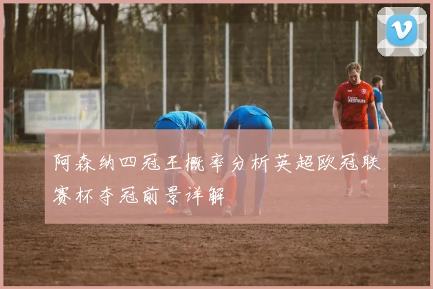 阿森纳四冠王概率分析英超欧冠联赛杯夺冠前景详解