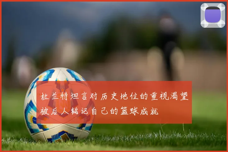 杜兰特坦言对历史地位的重视渴望被后人铭记自己的篮球成就
