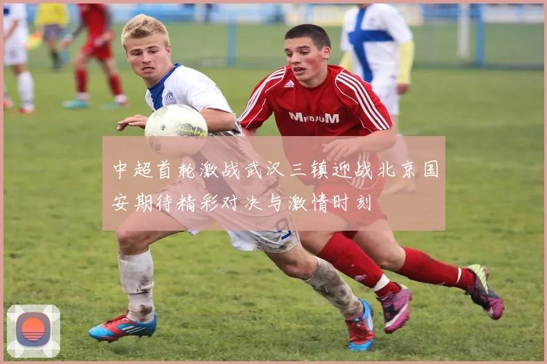 中超首轮激战武汉三镇迎战北京国安期待精彩对决与激情时刻