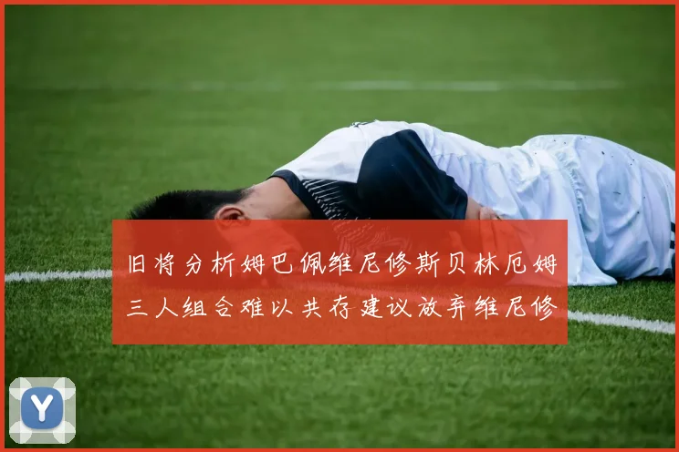 旧将分析姆巴佩维尼修斯贝林厄姆三人组合难以共存建议放弃维尼修斯