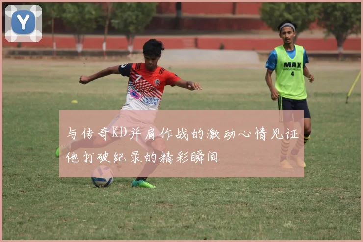 与传奇KD并肩作战的激动心情见证他打破纪录的精彩瞬间