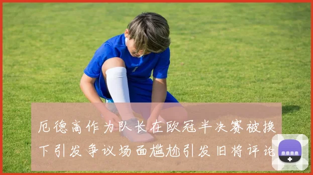 厄德高作为队长在欧冠半决赛被换下引发争议场面尴尬引发旧将评论
