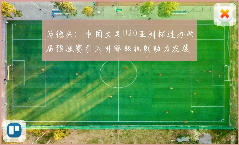 马德兴：中国女足U20亚洲杯连办两届预选赛引入升降级机制助力发展
