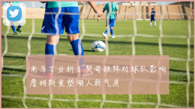老马丁分析东契奇缺阵对球队影响詹姆斯重塑湖人新气质