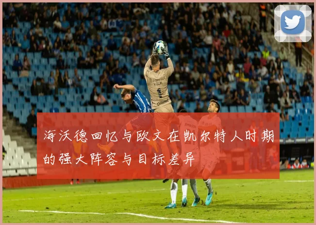 海沃德回忆与欧文在凯尔特人时期的强大阵容与目标差异